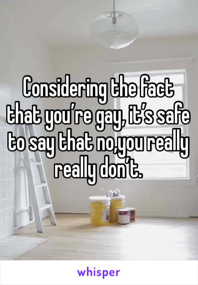 Considering the fact that you’re gay, it’s safe to say that no,you really really don’t.