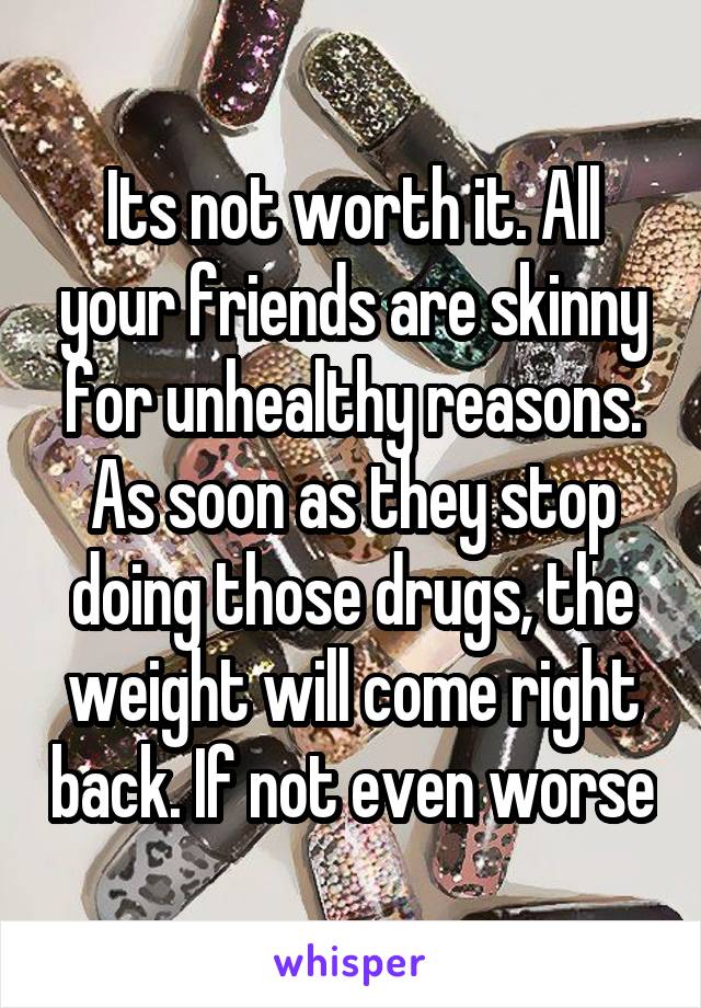 Its not worth it. All your friends are skinny for unhealthy reasons. As soon as they stop doing those drugs, the weight will come right back. If not even worse
