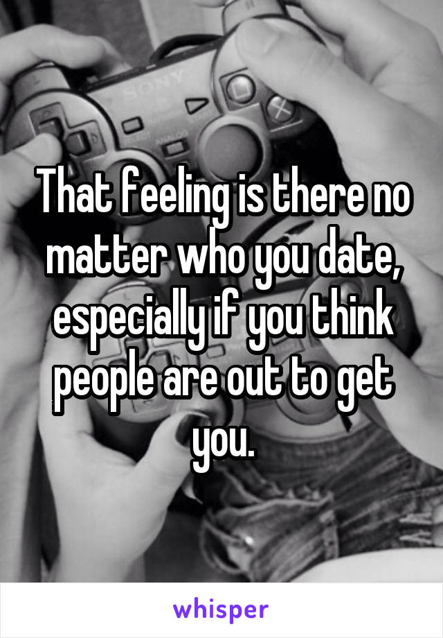 That feeling is there no matter who you date, especially if you think people are out to get you.