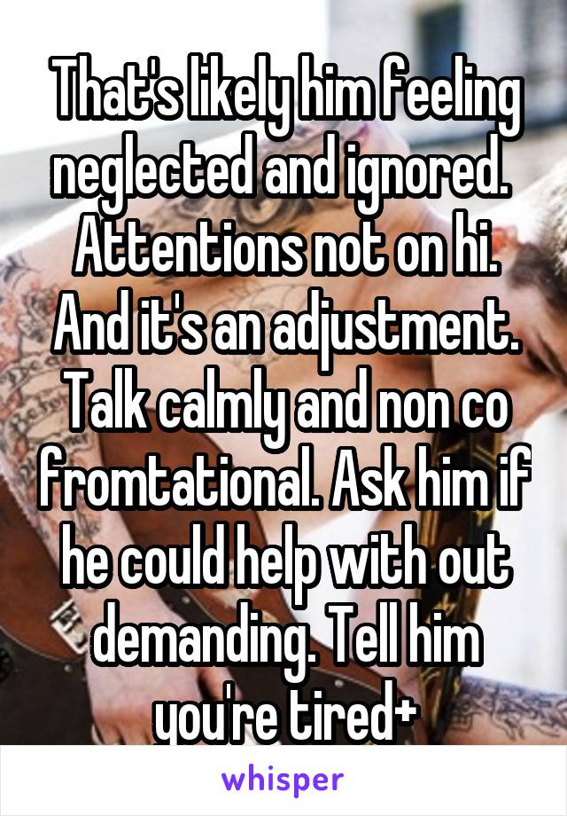 That's likely him feeling neglected and ignored.  Attentions not on hi. And it's an adjustment. Talk calmly and non co fromtational. Ask him if he could help with out demanding. Tell him you're tired+