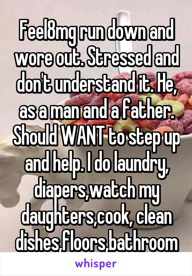 Feel8mg run down and wore out. Stressed and don't understand it. He, as a man and a father. Should WANT to step up and help. I do laundry, diapers,watch my daughters,cook, clean dishes,floors,bathroom