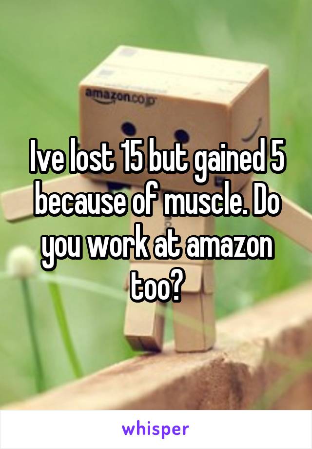 Ive lost 15 but gained 5 because of muscle. Do you work at amazon too?