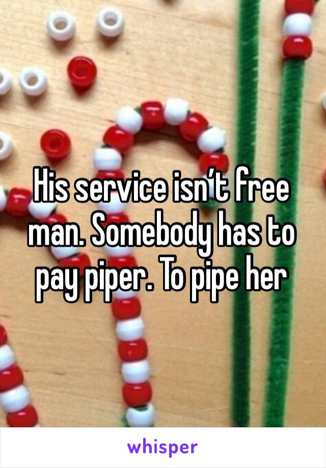 His service isn’t free man. Somebody has to pay piper. To pipe her
