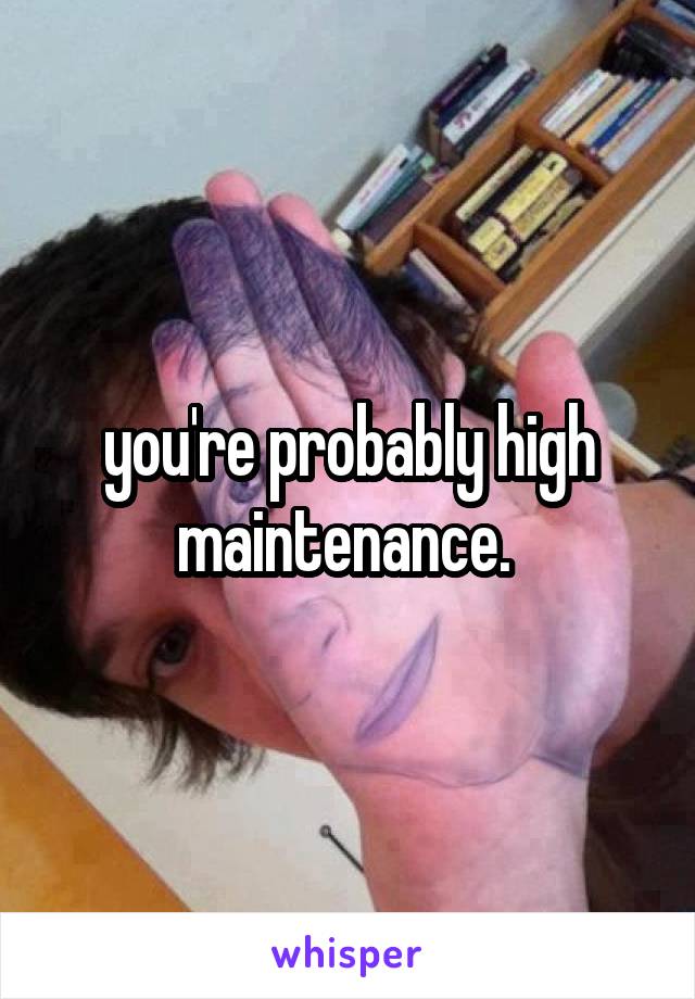 you're probably high maintenance. 