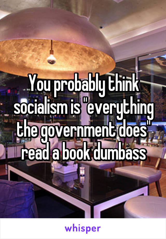 You probably think socialism is "everything the government does" read a book dumbass