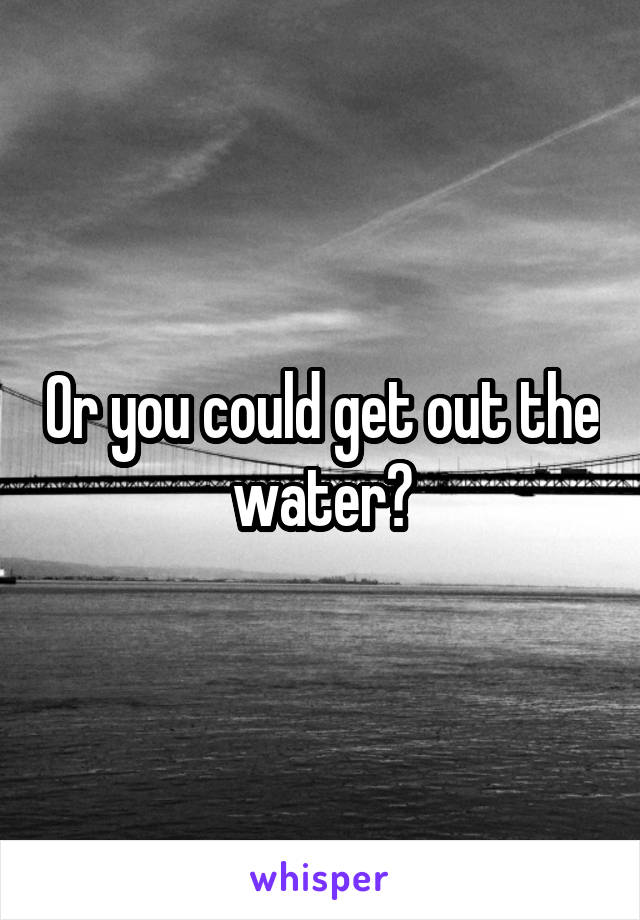 Or you could get out the water?
