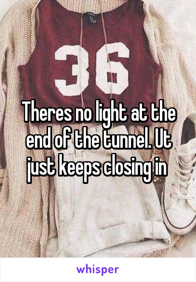 Theres no light at the end of the tunnel. Ut just keeps closing in 