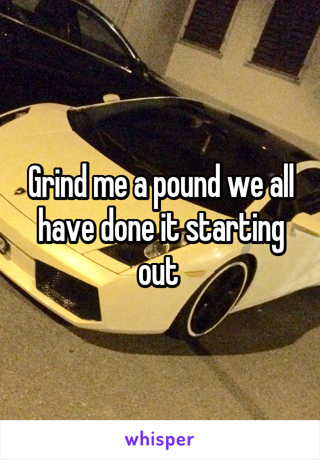 Grind me a pound we all have done it starting out 