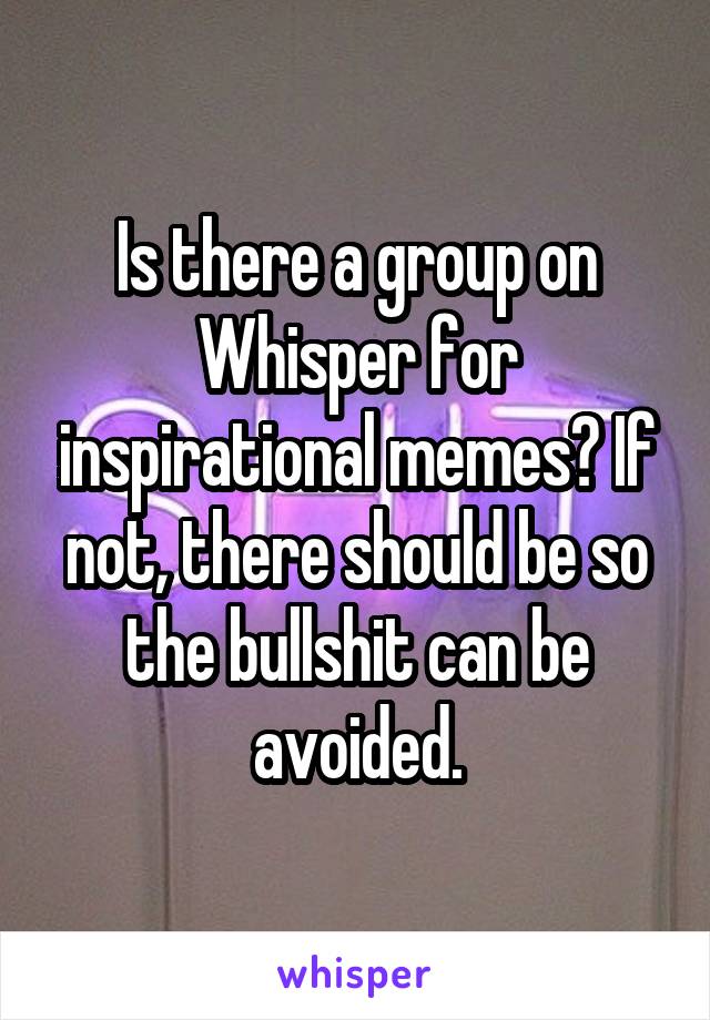 Is there a group on Whisper for inspirational memes? If not, there should be so the bullshit can be avoided.