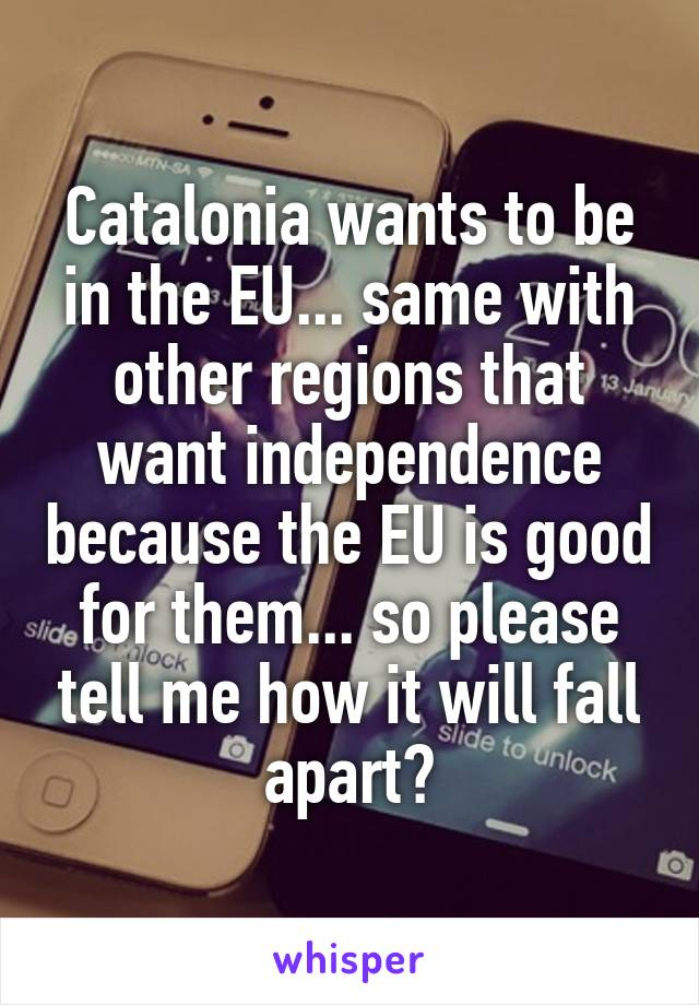 Catalonia wants to be in the EU... same with other regions that want independence because the EU is good for them... so please tell me how it will fall apart?