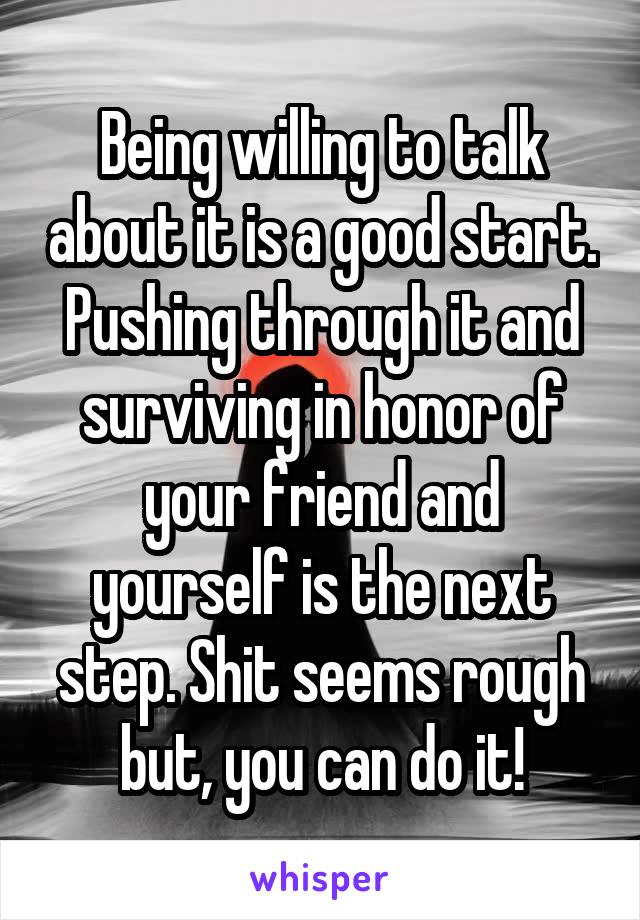 Being willing to talk about it is a good start. Pushing through it and surviving in honor of your friend and yourself is the next step. Shit seems rough but, you can do it!
