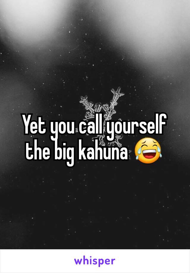 Yet you call yourself the big kahuna 😂