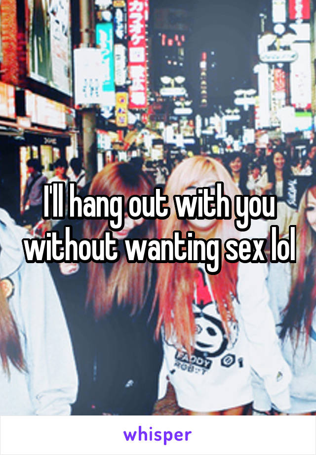 I'll hang out with you without wanting sex lol