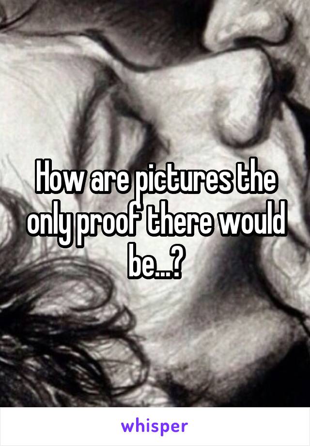 How are pictures the only proof there would be...?