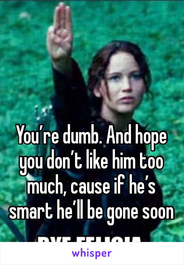 You’re dumb. And hope you don’t like him too much, cause if he’s smart he’ll be gone soon 