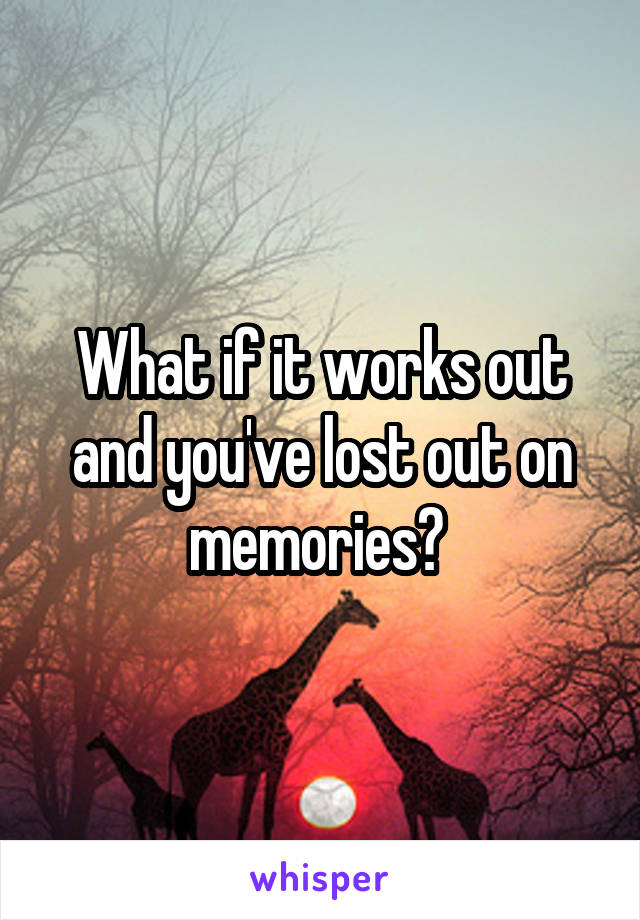 What if it works out and you've lost out on memories? 