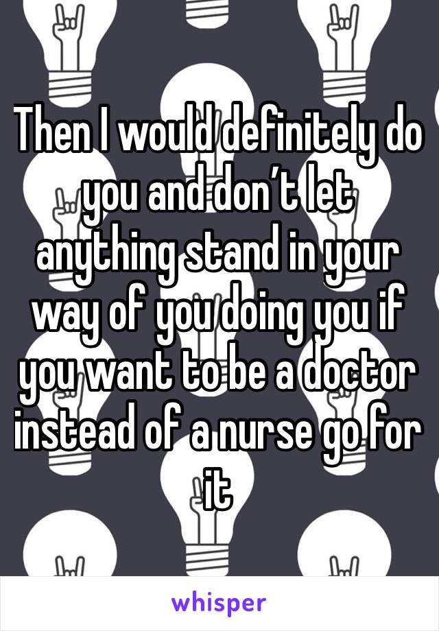 Then I would definitely do you and don’t let anything stand in your way of you doing you if you want to be a doctor instead of a nurse go for it