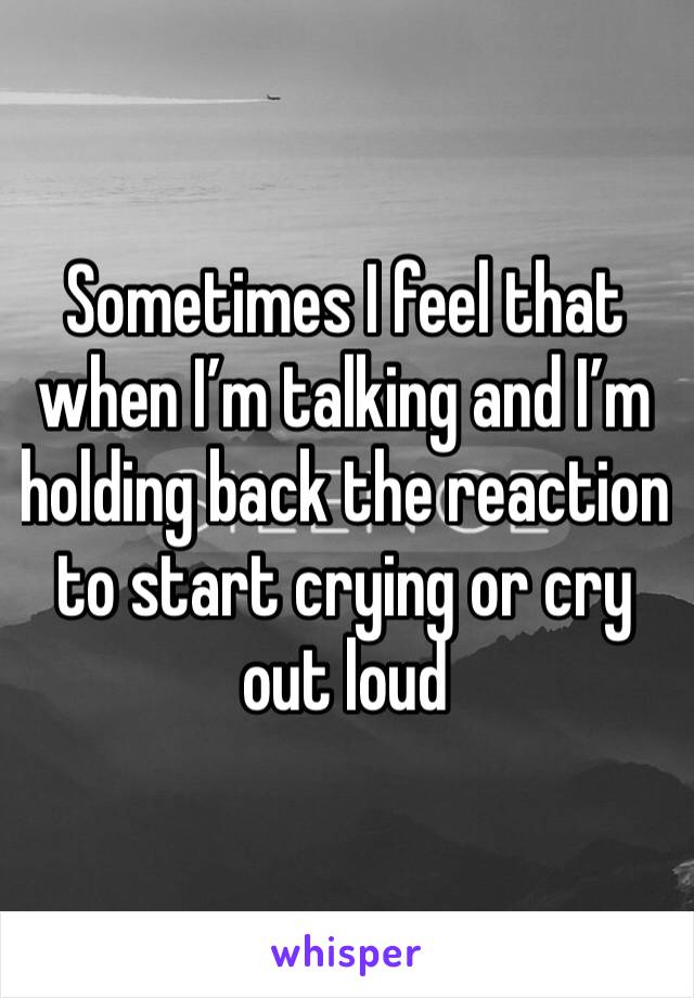 Sometimes I feel that when I’m talking and I’m holding back the reaction to start crying or cry out loud 