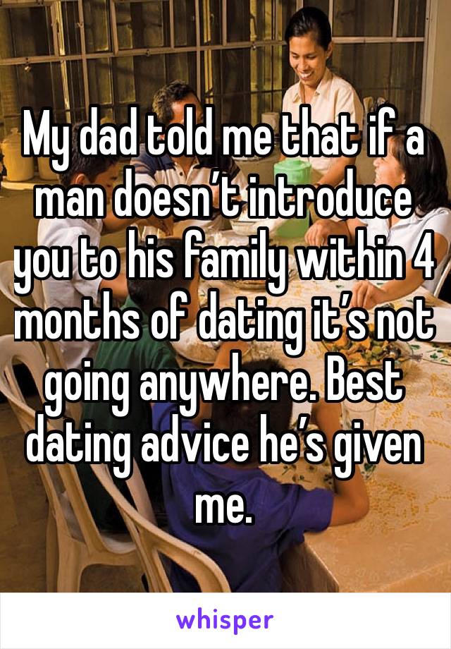 My dad told me that if a man doesn’t introduce you to his family within 4 months of dating it’s not going anywhere. Best dating advice he’s given me.