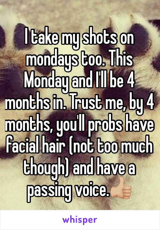 I take my shots on mondays too. This Monday and I'll be 4 months in. Trust me, by 4 months, you'll probs have facial hair (not too much though) and have a passing voice.👍🏼