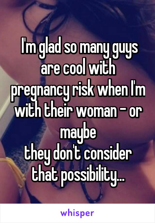  I'm glad so many guys are cool with pregnancy risk when I'm with their woman - or maybe
 they don't consider 
that possibility...