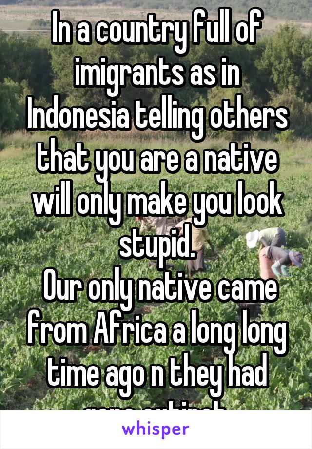 In a country full of imigrants as in Indonesia telling others that you are a native will only make you look stupid.
 Our only native came from Africa a long long time ago n they had gone extinct.