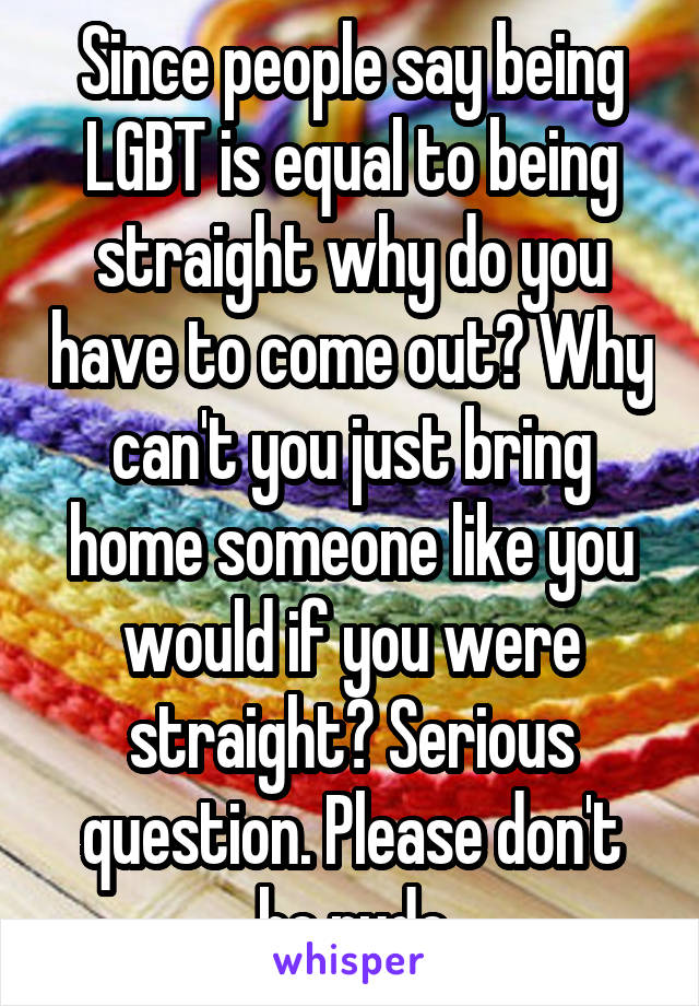 Since people say being LGBT is equal to being straight why do you have to come out? Why can't you just bring home someone like you would if you were straight? Serious question. Please don't be rude