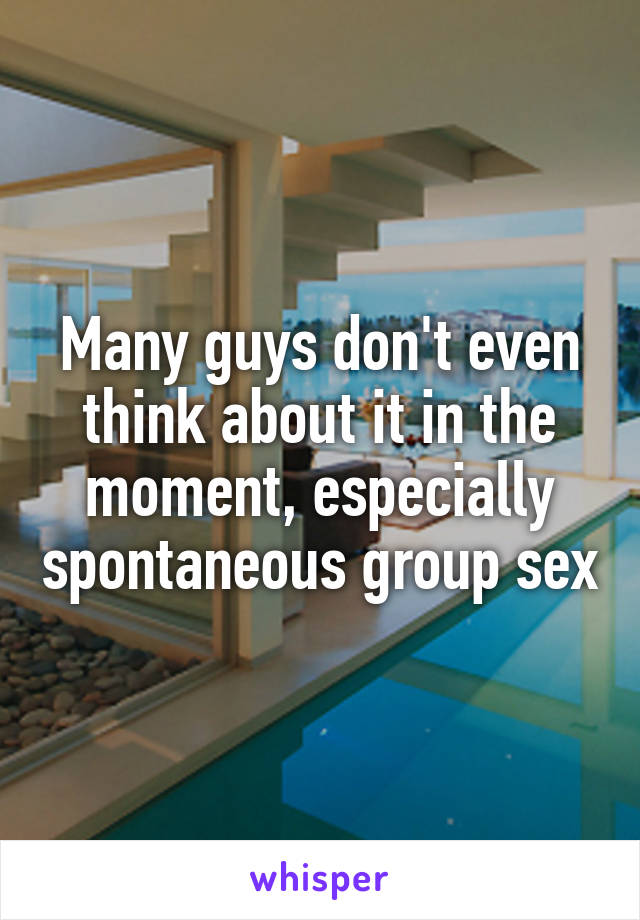 Many guys don't even think about it in the moment, especially spontaneous group sex