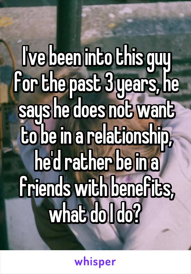 I've been into this guy for the past 3 years, he says he does not want to be in a relationship, he'd rather be in a friends with benefits, what do I do? 