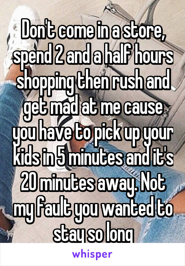Don't come in a store, spend 2 and a half hours shopping then rush and get mad at me cause you have to pick up your kids in 5 minutes and it's 20 minutes away. Not my fault you wanted to stay so long
