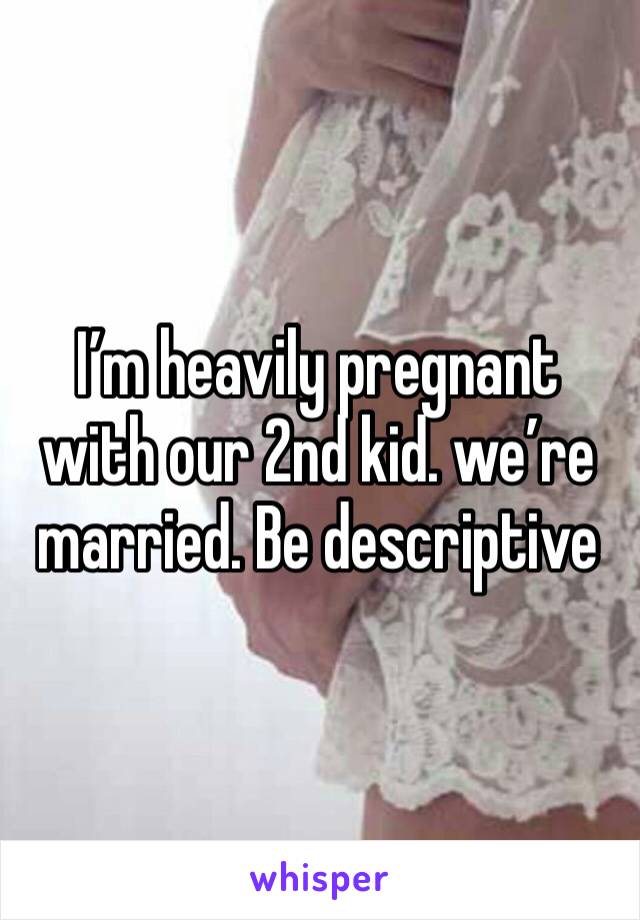 I’m heavily pregnant with our 2nd kid. we’re married. Be descriptive