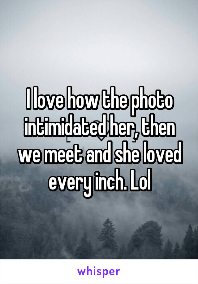 I love how the photo intimidated her, then we meet and she loved every inch. Lol