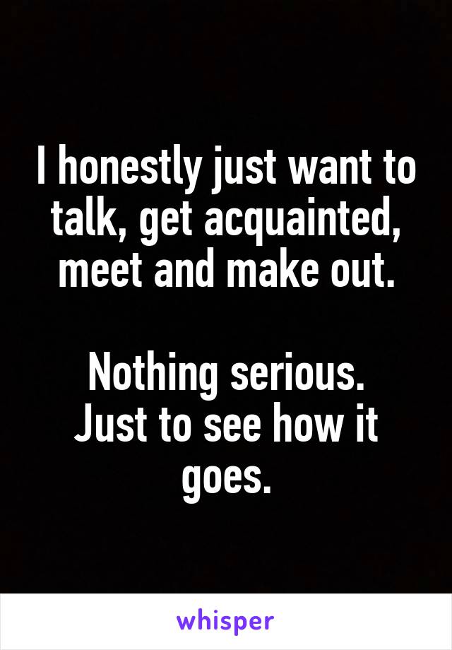 I honestly just want to talk, get acquainted, meet and make out.

Nothing serious.
Just to see how it goes.