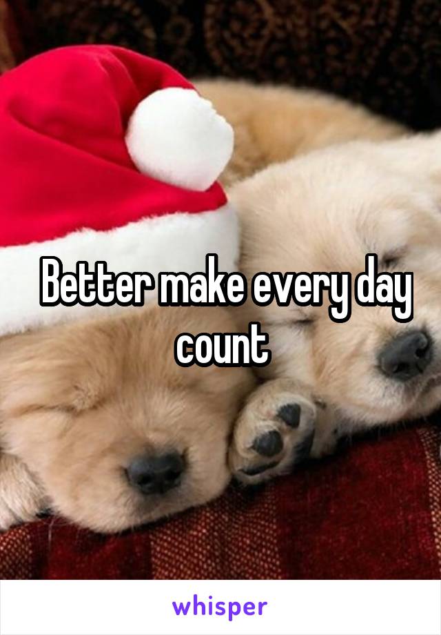  Better make every day count