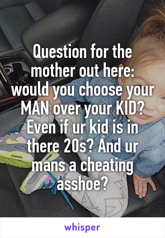 Question for the mother out here: would you choose your MAN over your KID? Even if ur kid is in there 20s? And ur mans a cheating asshoe?