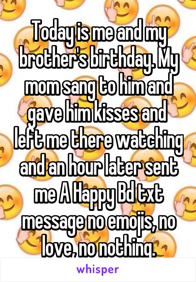 Today is me and my brother's birthday. My mom sang to him and gave him kisses and  left me there watching and an hour later sent me A Happy Bd txt message no emojis, no love, no nothing.