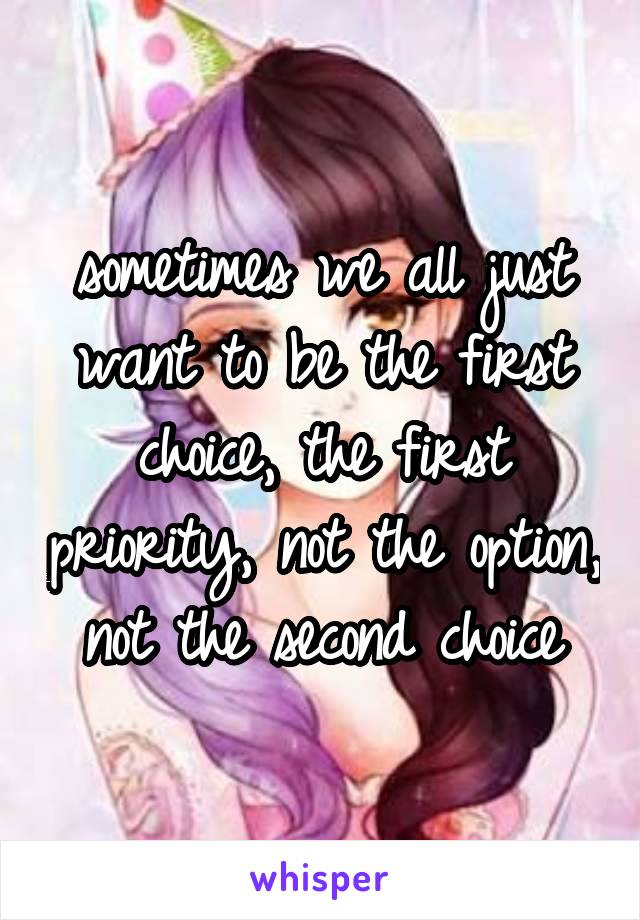 sometimes we all just want to be the first choice, the first priority, not the option, not the second choice