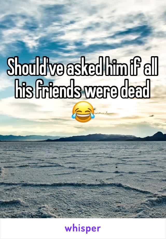 Should've asked him if all his friends were dead 😂 