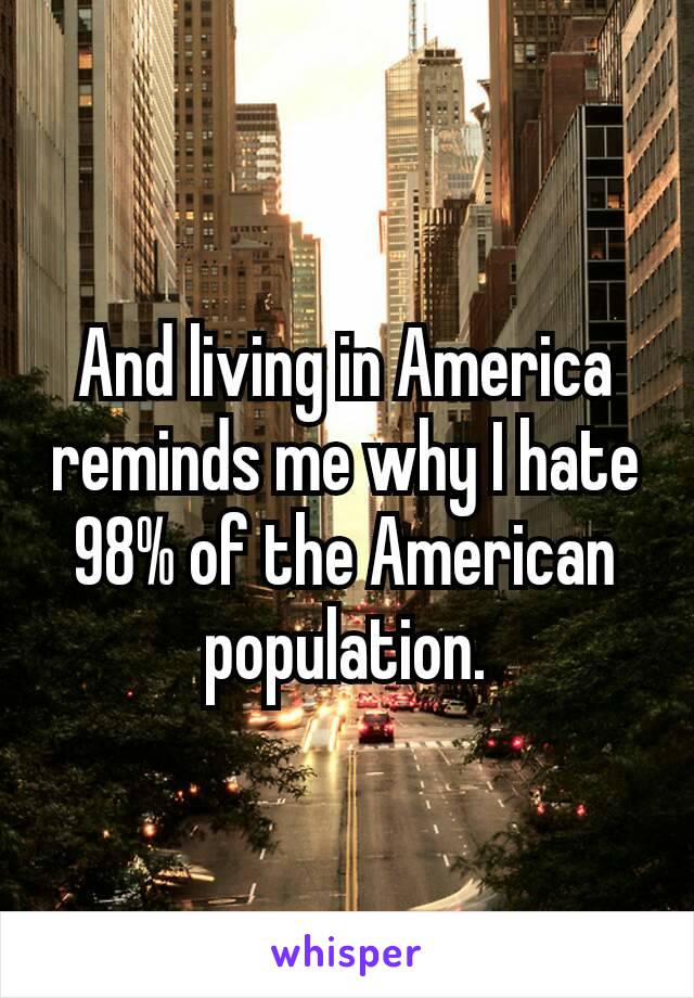 And living in America reminds me why I hate 98% of the American​ population.