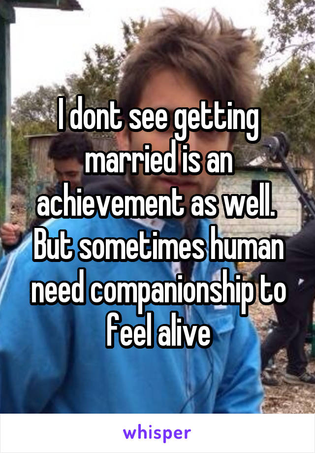 I dont see getting married is an achievement as well.  But sometimes human need companionship to feel alive