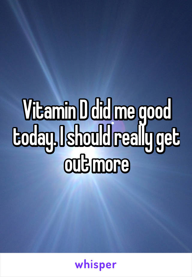 Vitamin D did me good today. I should really get out more
