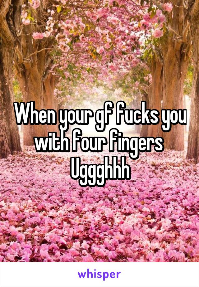 When your gf fucks you with four fingers 
Uggghhh