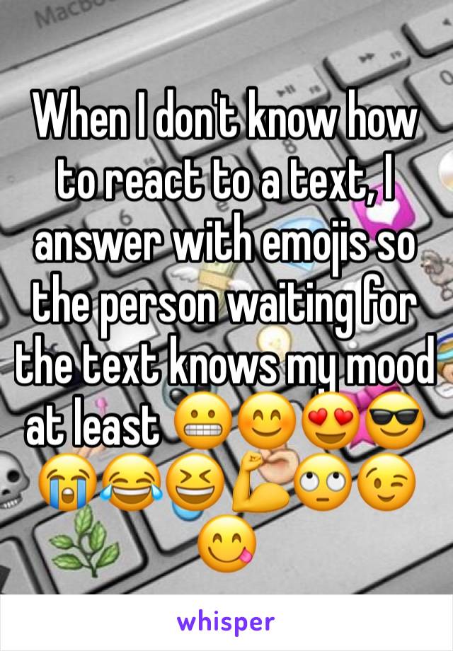 When I don't know how to react to a text, I answer with emojis so the person waiting for the text knows my mood at least 😬😊😍😎😭😂😆💪🙄😉😋