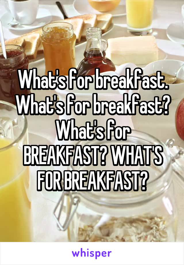 What's for breakfast. What's for breakfast? What's for BREAKFAST? WHAT'S FOR BREAKFAST?
