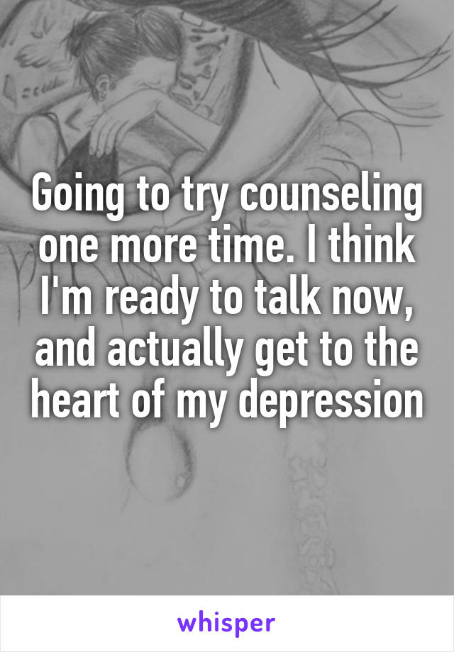 Going to try counseling one more time. I think I'm ready to talk now, and actually get to the heart of my depression 