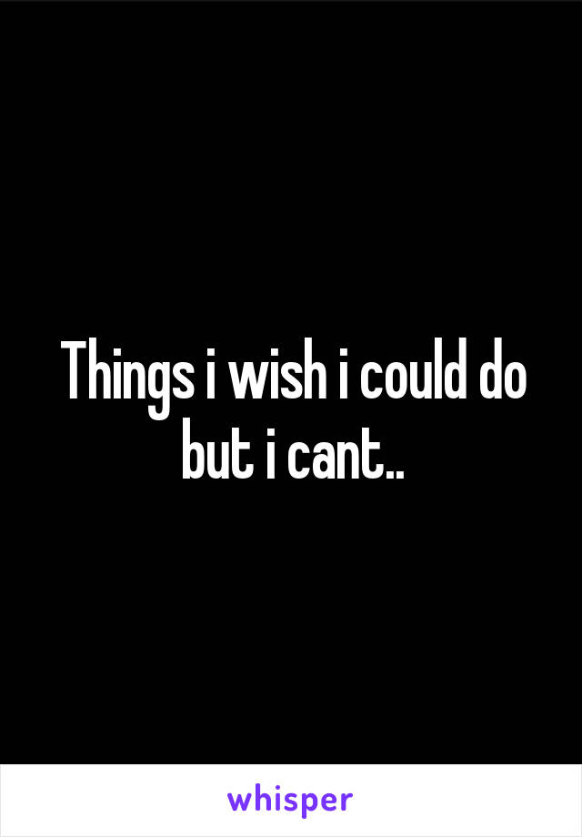 Things i wish i could do but i cant..