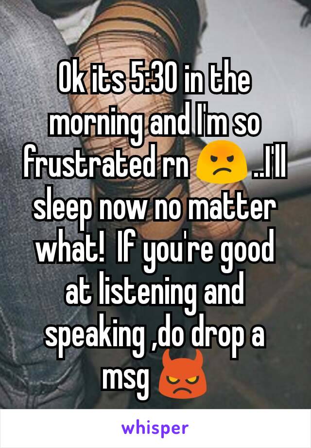 Ok its 5:30 in the morning and I'm so frustrated rn 😡 ..I'll sleep now no matter what!  If you're good at listening and speaking ,do drop a msg 👿