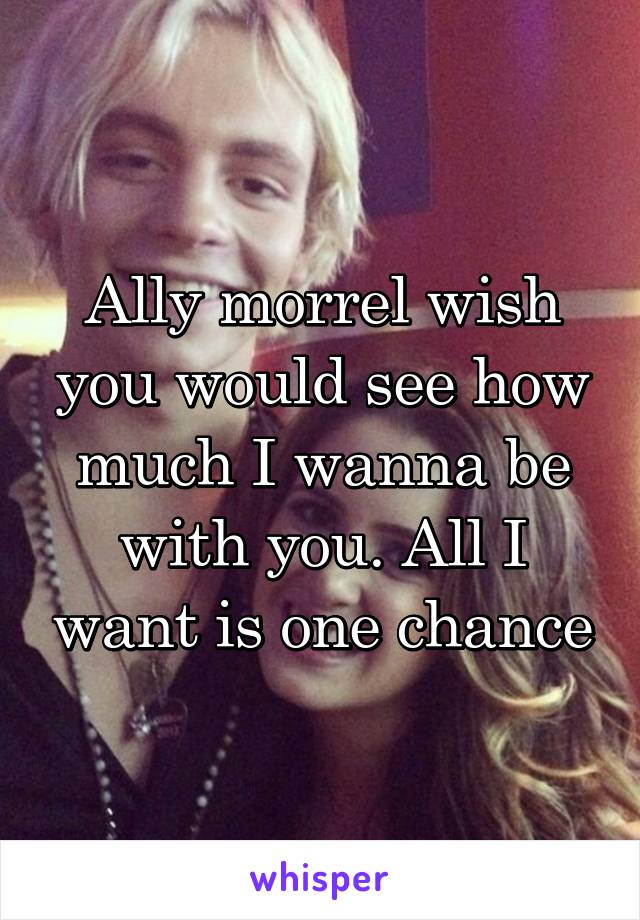Ally morrel wish you would see how much I wanna be with you. All I want is one chance