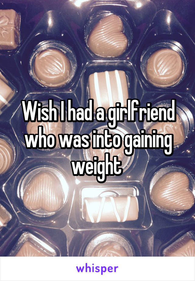 Wish I had a girlfriend who was into gaining weight 