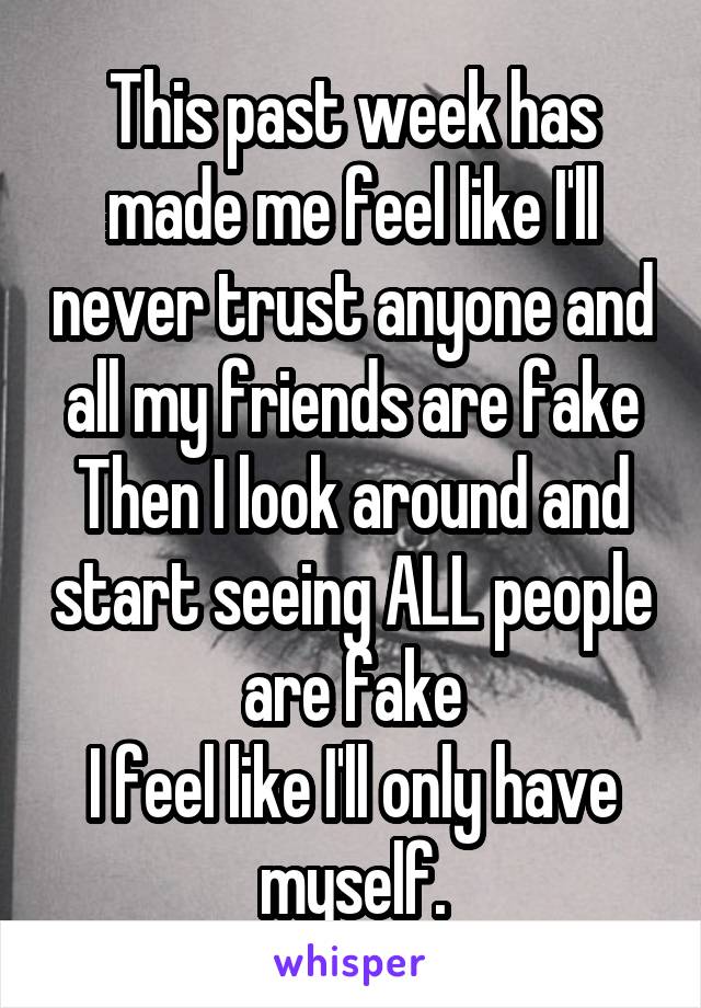 This past week has made me feel like I'll never trust anyone and all my friends are fake
Then I look around and start seeing ALL people are fake
I feel like I'll only have myself.